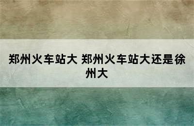 郑州火车站大 郑州火车站大还是徐州大